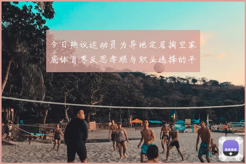 今日热议运动员为异地定居掏空家底体育界反思孝顺与职业选择的平衡