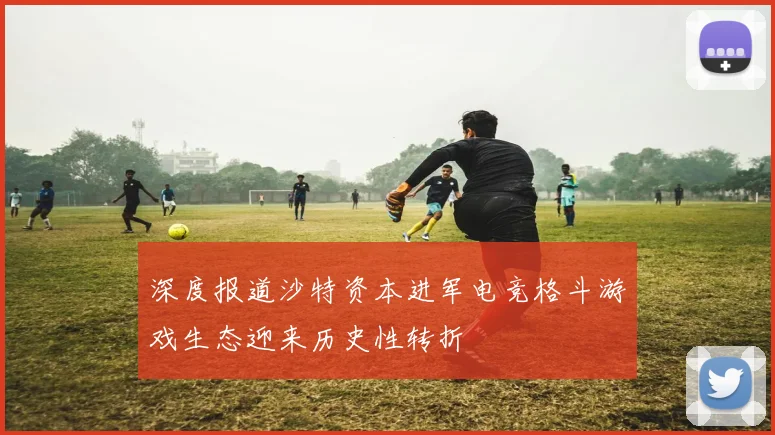 深度报道沙特资本进军电竞格斗游戏生态迎来历史性转折