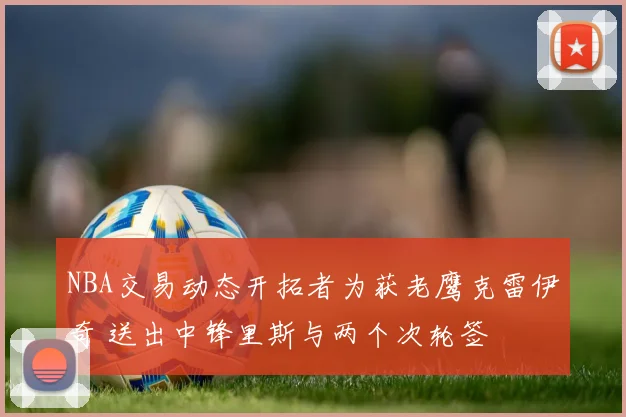 NBA交易动态开拓者为获老鹰克雷伊奇 送出中锋里斯与两个次轮签