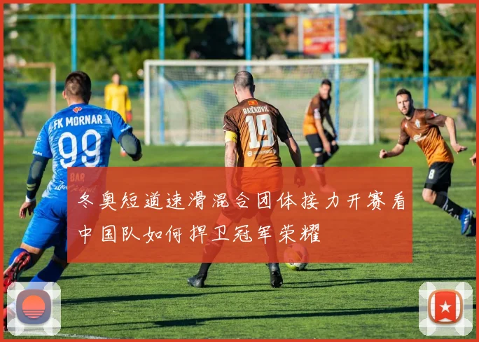 冬奥短道速滑混合团体接力开赛看中国队如何捍卫冠军荣耀