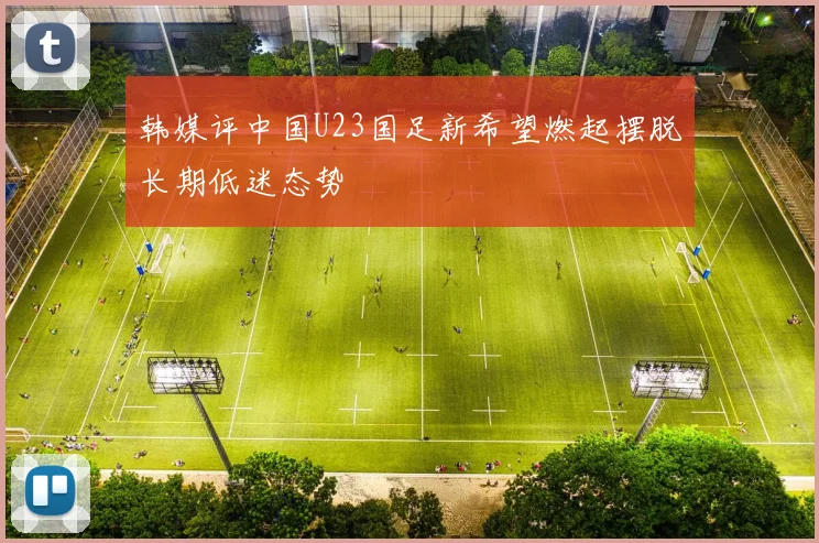 韩媒评中国U23国足新希望燃起摆脱长期低迷态势