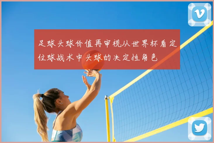 足球头球价值再审视从世界杯看定位球战术中头球的决定性角色