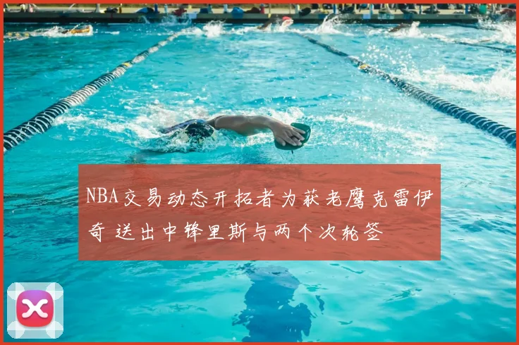 NBA交易动态开拓者为获老鹰克雷伊奇 送出中锋里斯与两个次轮签