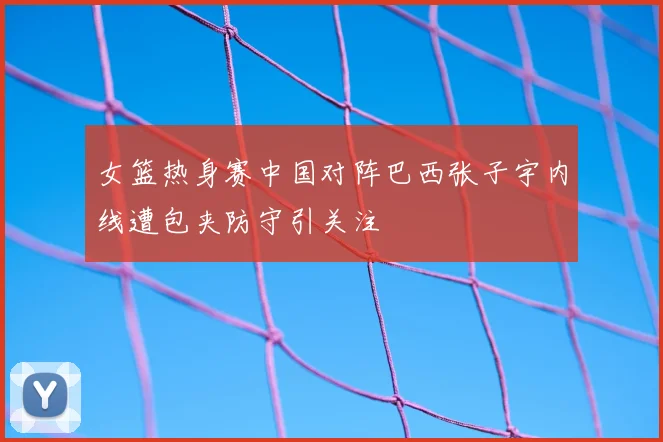 女篮热身赛中国对阵巴西张子宇内线遭包夹防守引关注