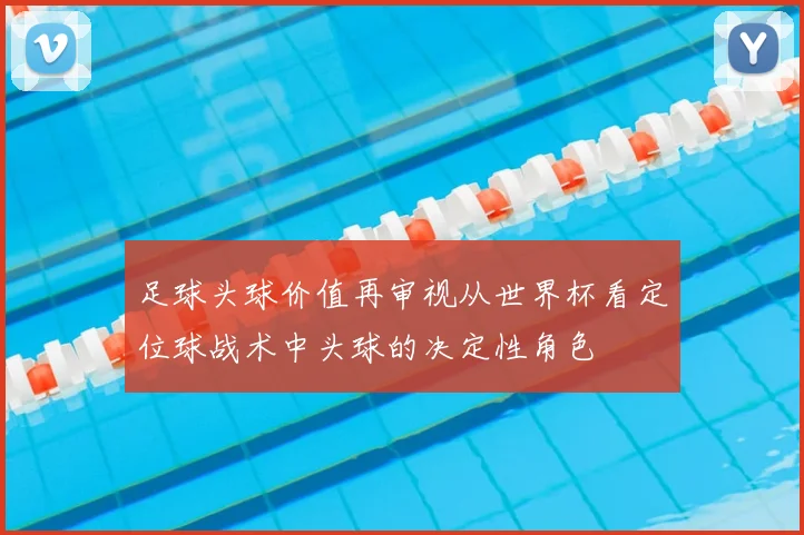 足球头球价值再审视从世界杯看定位球战术中头球的决定性角色