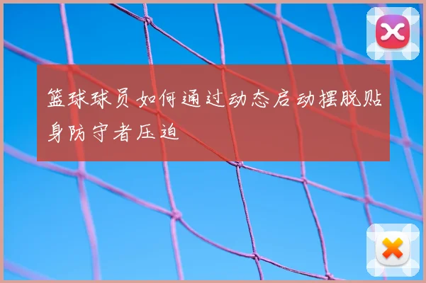 篮球球员如何通过动态启动摆脱贴身防守者压迫