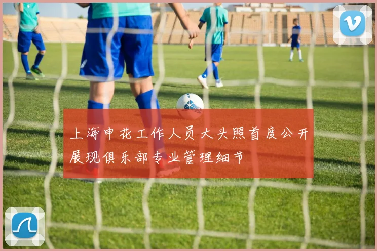 上海申花工作人员大头照首度公开展现俱乐部专业管理细节