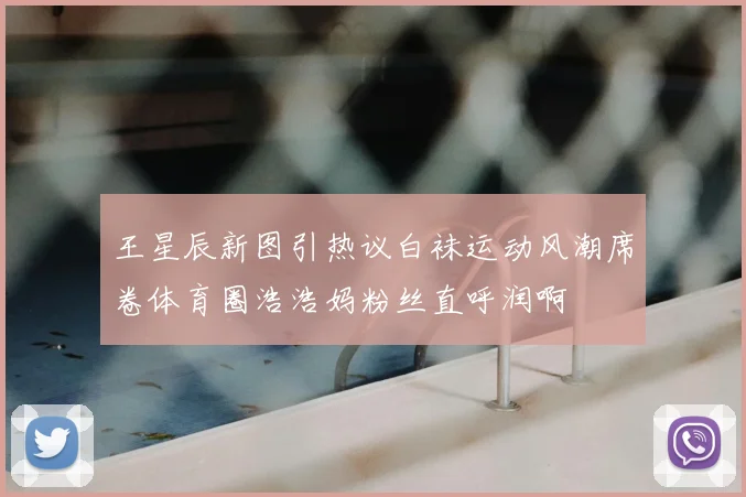 王星辰新图引热议白袜运动风潮席卷体育圈浩浩妈粉丝直呼润啊