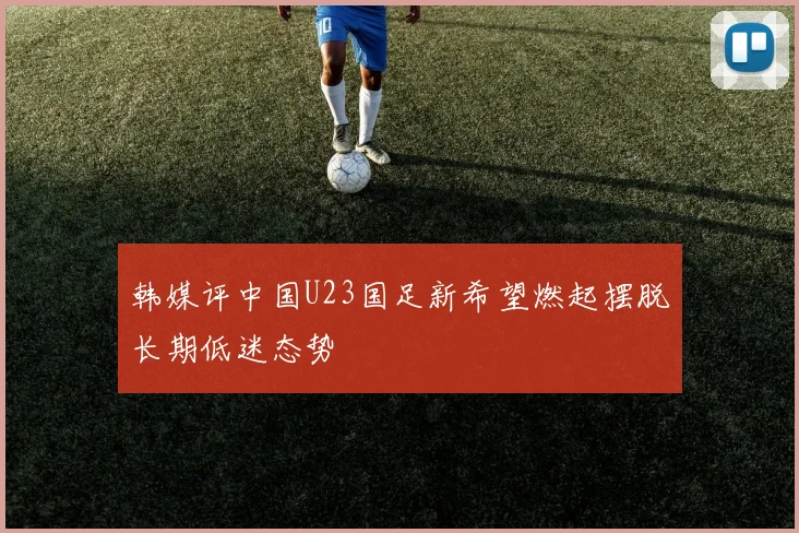 韩媒评中国U23国足新希望燃起摆脱长期低迷态势